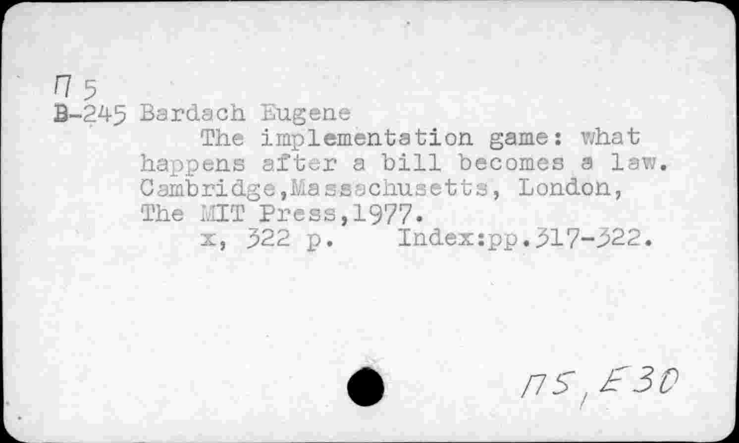 ﻿H5
B-245 Bardach Eugene
The implementation game: what happens after a bill becomes a law. Cambridge,Massachusetts, London, The MIT Press,1977.
x, 522 p. Index:pp.317-522.
nsl£30